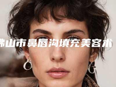 佛山市鼻唇沟填充美容术医生口碑排行前十佳专业评测-申小平医生权威的医生种草