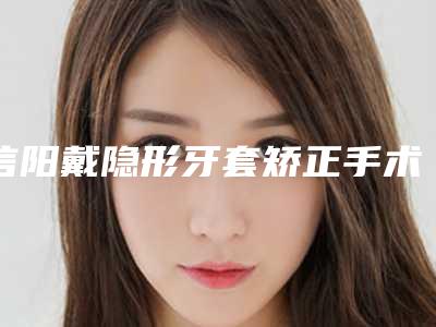 信阳戴隐形牙套矫正手术价格在多少左右