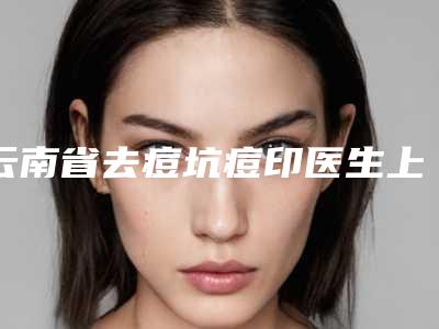 云南省去痘坑痘印医生上榜名单TOP10榜单-云南省去痘坑痘印医生