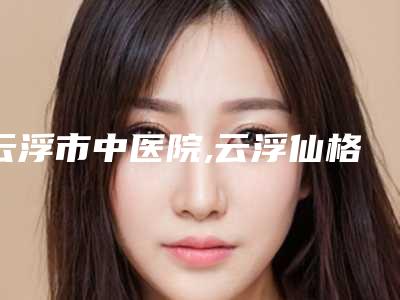 云浮市中医院,云浮仙格丽医疗美容诊所技术口碑一对一了解