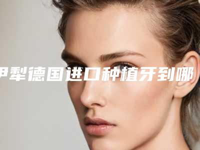 伊犁德国进口种植牙到哪里做安全