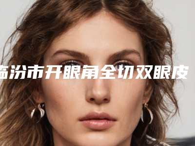 临汾市开眼角全切双眼皮医院前10名强榜首度发布(临汾市开眼角全切双眼皮整形医院)