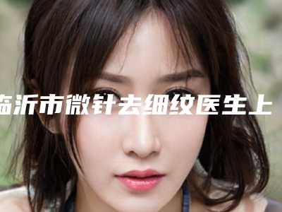 临沂市微针去细纹医生上榜名单前十强口碑真不错-张勇医生好评多人气高