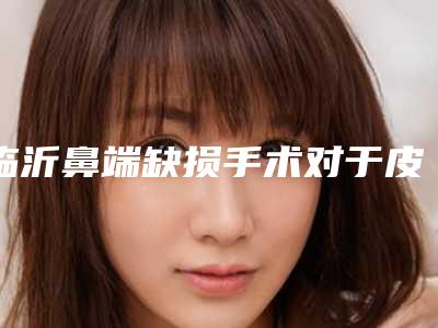 临沂鼻端缺损手术对于皮肤有危害吗