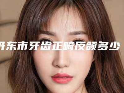丹东市牙齿正畸反颌多少钱-丹东市牙齿正畸反颌医院排名前十位实力之选