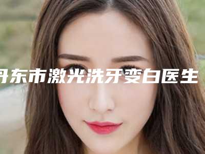 丹东市激光洗牙变白医生在榜清单十强哪位实力赞-丹东市激光洗牙变白口腔医生