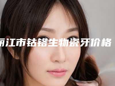 丽江市钴铬生物瓷牙价格(价目)2025版更新一览-丽江市钴铬生物瓷牙价格