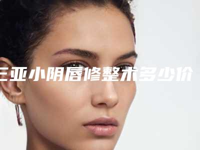 三亚小阴唇修整术多少价钱「三亚小阴唇修整术价格一般要多少钱」