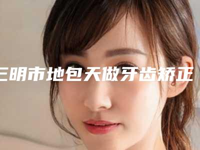 三明市地包天做牙齿矫正医生在榜名单十强哪个比较好-三明市陈进雄口腔医生