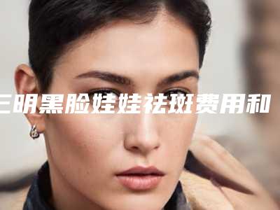 三明黑脸娃娃祛斑费用和注意事项