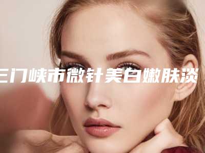 三门峡市微针美白嫩肤淡印费用表明细全面呈现(微针美白嫩肤淡印均价为：1751元)