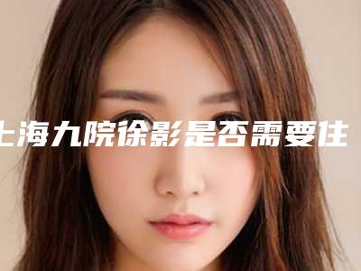 上海九院徐影是否需要住院治疗(上海九院徐樑)