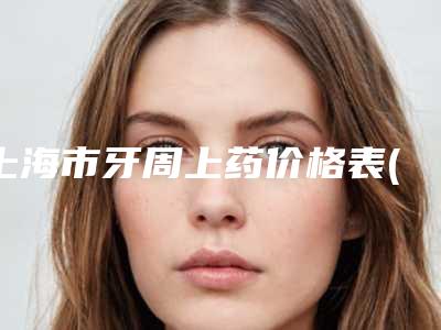 上海市牙周上药价格表(费用)2025新版大赏-上海市牙周上药价格