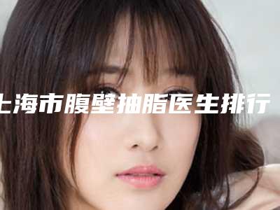 上海市腹壁抽脂医生排行榜top10最新排行-上海市洪瑞临整形医生