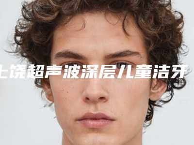 上饶超声波深层儿童洁牙的费用通常是多少呢