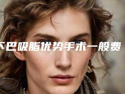 下巴吸脂优势手术一般费用要多少