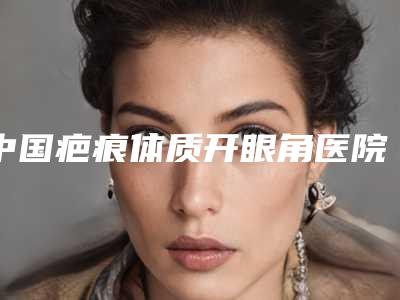 中国疤痕体质开眼角医院推荐:疤痕体质开眼角医院前50名优选分享