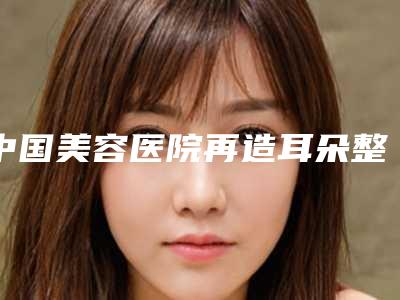 中国美容医院再造耳朵整形:再造耳朵整形医院前50名权威一览