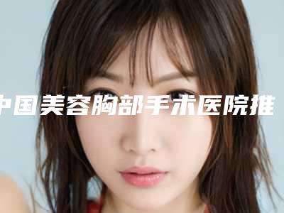 中国美容胸部手术医院推荐:美容胸部手术医院top50强随心选