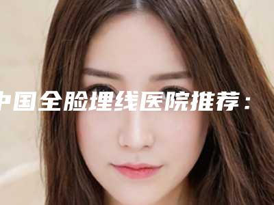 中国全脸埋线医院推荐:全脸埋线医院top50汇集盘点