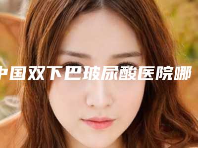 中国双下巴玻尿酸医院哪家强：双下巴玻尿酸医院TOP50强榜年度自查