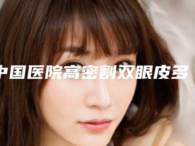 中国医院高密割双眼皮多少钱:高密割双眼皮医院前50位良心表更新