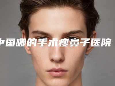 中国哪的手术瘦鼻子医院好:手术瘦鼻子医院top50口碑技术PK