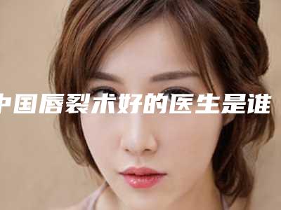 中国唇裂术好的医生是谁:唇裂术医生前50位来喽