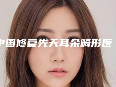中国修复先天耳朵畸形医院推荐:修复先天耳朵畸形医院前50强重磅公布
