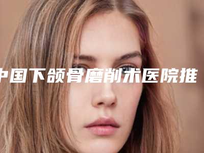中国下颌骨磨削术医院推荐:下颌骨磨削术医院top50强实力清单揭晓
