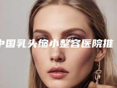 中国乳头缩小整容医院推荐:乳头缩小整容医院前50对外公布