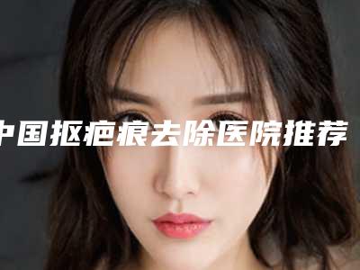 中国抠疤痕去除医院推荐:抠疤痕去除医院前50强深刻了解