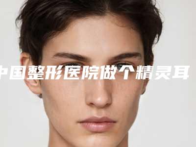 中国整形医院做个精灵耳多少钱:做个精灵耳医院top50名气机构推荐