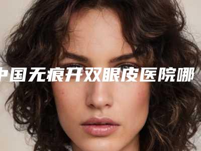 中国无痕开双眼皮医院哪家好:无痕开双眼皮医院top50更新了