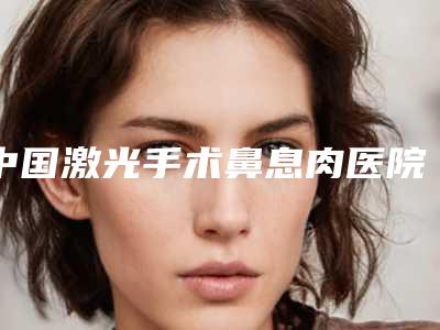 中国激光手术鼻息肉医院哪家好:激光手术鼻息肉医院前50都是哪几个