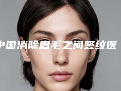 中国消除眉毛之间竖纹医院推荐:消除眉毛之间竖纹医院前50位榜单全新出炉