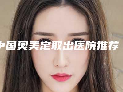 中国奥美定取出医院推荐:奥美定取出医院前50名名单公开