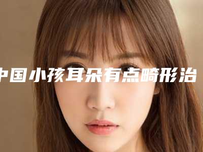 中国小孩耳朵有点畸形治疗医院推荐:小孩耳朵有点畸形治疗医院前50口碑上榜
