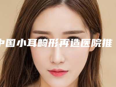 中国小耳畸形再造医院推荐:小耳畸形再造医院前50位哪几家可靠