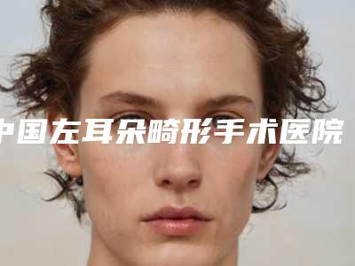 中国左耳朵畸形手术医院推荐:左耳朵畸形手术医院前50佳详情介绍