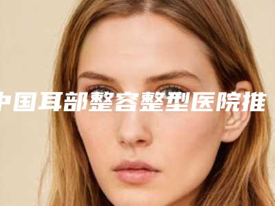 中国耳部整容整型医院推荐:耳部整容整型医院50强榜单发布