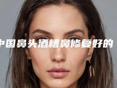中国鼻头酒糟鼻修复好的整形医院:鼻头酒糟鼻修复医院前50年中盘点