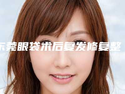 东莞眼袋术后复发修复整容医院排名(东莞眼袋术后复发修复整容医院排名第一)