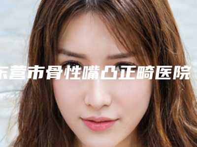 东营市骨性嘴凸正畸医院排名榜前十名一文速读(东营市骨性嘴凸正畸口腔医院总有一家适合你)