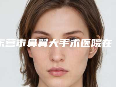 东营市鼻翼大手术医院在榜名单口碑享不停(东营隋氏医学美容整形门诊部实力遥遥领先_列前三)