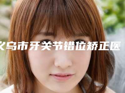 义乌市牙关节错位矫正医生上榜名单擅长项目-义乌市牙关节错位矫正口腔医生