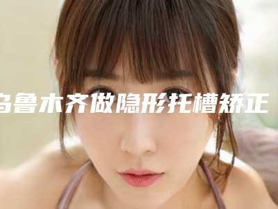 乌鲁木齐做隐形托槽矫正整形的医生哪个最出名?