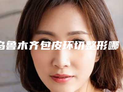 乌鲁木齐包皮环切整形哪些医生比较好？