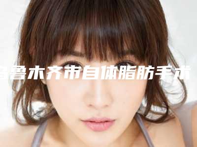 乌鲁木齐市自体脂肪手术移植出名的医生(阿克巴尔副主任医师医生在前三)