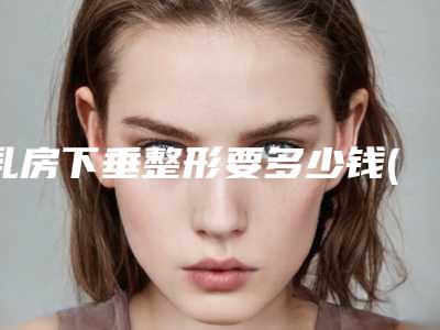 乳房下垂整形要多少钱(乳房下垂整形要多少钱呢)